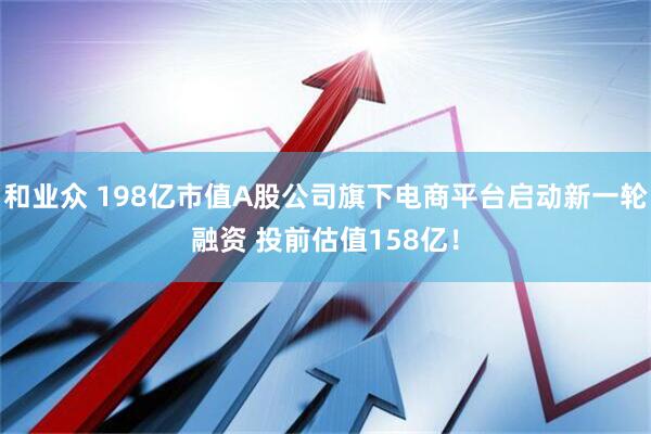 和业众 198亿市值A股公司旗下电商平台启动新一轮融资 投前估值158亿！