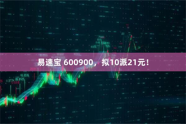 易速宝 600900，拟10派21元！