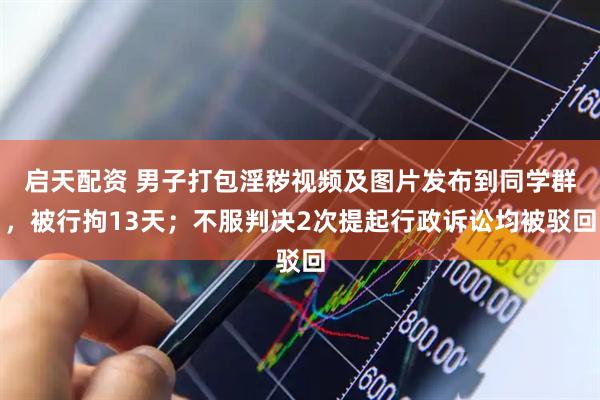 启天配资 男子打包淫秽视频及图片发布到同学群，被行拘13天；不服判决2次提起行政诉讼均被驳回