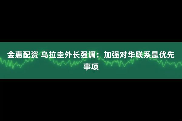 金惠配资 乌拉圭外长强调：加强对华联系是优先事项