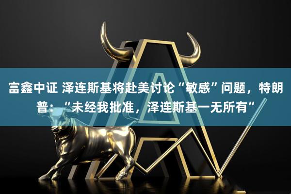 富鑫中证 泽连斯基将赴美讨论“敏感”问题，特朗普：“未经我批准，泽连斯基一无所有”