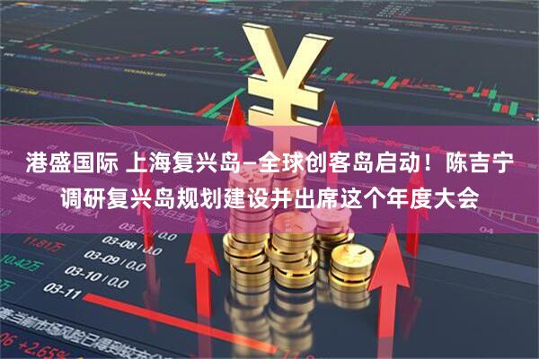 港盛国际 上海复兴岛—全球创客岛启动！陈吉宁调研复兴岛规划建设并出席这个年度大会