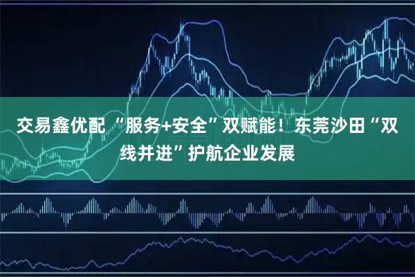 交易鑫优配 “服务+安全”双赋能！东莞沙田“双线并进”护航企业发展
