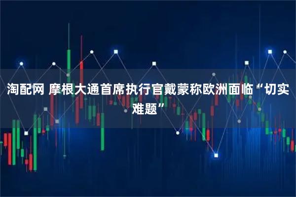淘配网 摩根大通首席执行官戴蒙称欧洲面临“切实难题”