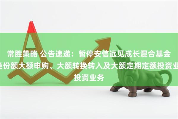 常胜策略 公告速递：暂停安信远见成长混合基金C类份额大额申购、大额转换转入及大额定期定额投资业务