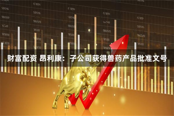 财富配资 昂利康：子公司获得兽药产品批准文号