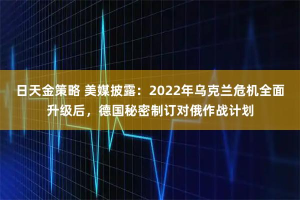 日天金策略 美媒披露：2022年乌克兰危机全面升级后，德国秘密制订对俄作战计划