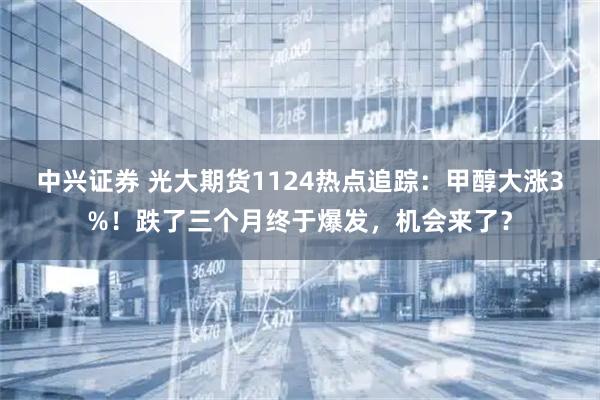 中兴证券 光大期货1124热点追踪：甲醇大涨3%！跌了三个月终于爆发，机会来了？