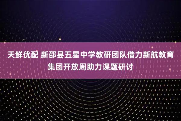 天鲜优配 新邵县五星中学教研团队借力新航教育集团开放周助力课题研讨