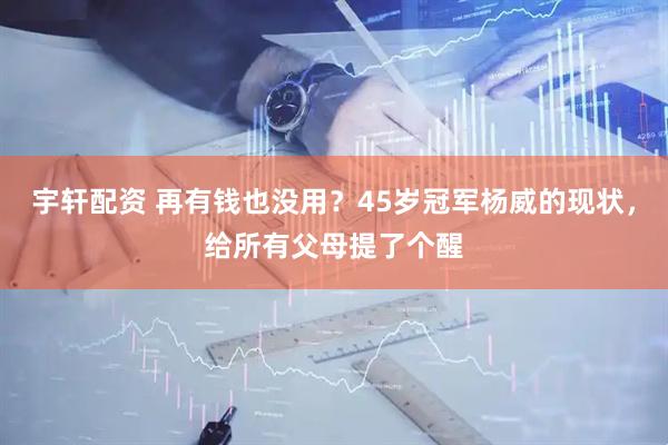宇轩配资 再有钱也没用？45岁冠军杨威的现状，给所有父母提了个醒