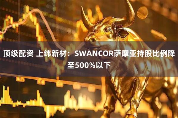 顶级配资 上纬新材：SWANCOR萨摩亚持股比例降至500%以下
