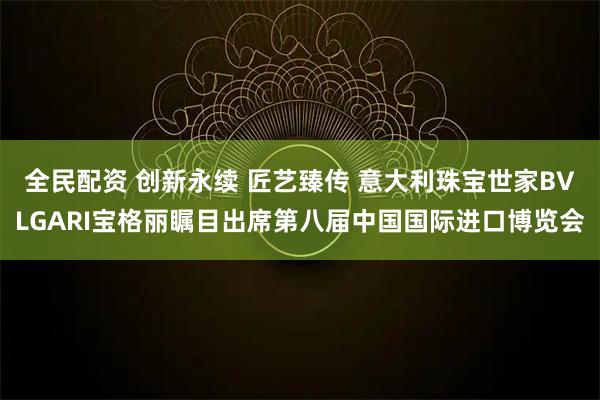 全民配资 创新永续 匠艺臻传 意大利珠宝世家BVLGARI宝格丽瞩目出席第八届中国国际进口博览会