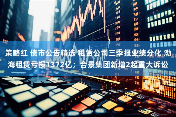 策略红 债市公告精选 租赁公司三季报业绩分化 渤海租赁亏损1372亿；合景集团新增2起重大诉讼