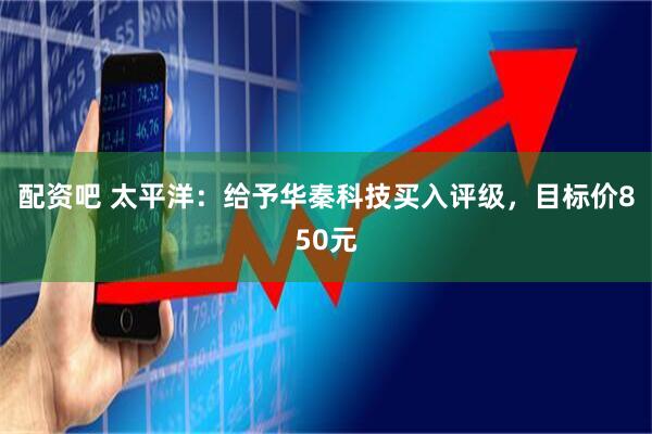 配资吧 太平洋：给予华秦科技买入评级，目标价850元