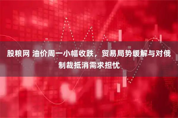 股粮网 油价周一小幅收跌，贸易局势缓解与对俄制裁抵消需求担忧