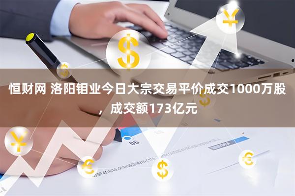 恒财网 洛阳钼业今日大宗交易平价成交1000万股，成交额173亿元