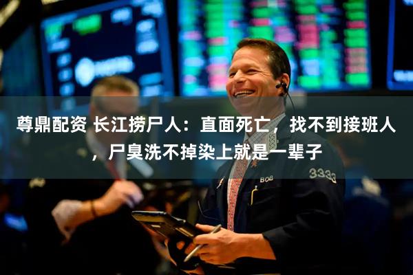 尊鼎配资 长江捞尸人：直面死亡，找不到接班人，尸臭洗不掉染上就是一辈子