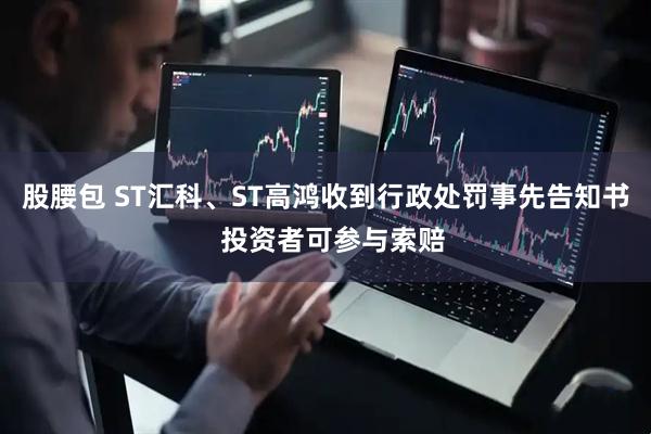 股腰包 ST汇科、ST高鸿收到行政处罚事先告知书  投资者可参与索赔
