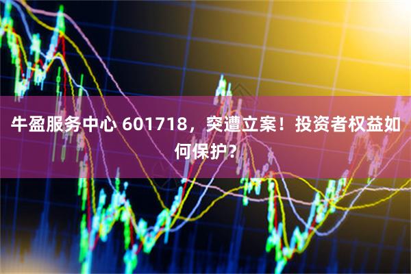 牛盈服务中心 601718，突遭立案！投资者权益如何保护？
