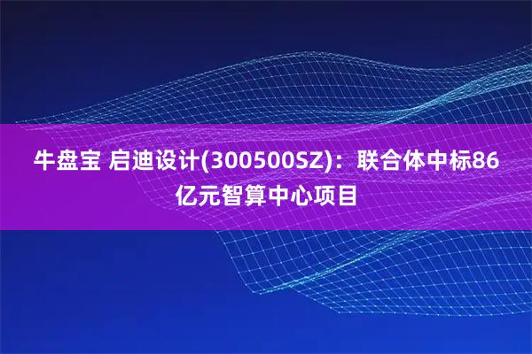 牛盘宝 启迪设计(300500SZ)：联合体中标86亿元智算中心项目