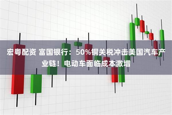 宏粤配资 富国银行：50%铜关税冲击美国汽车产业链！电动车面临成本激增