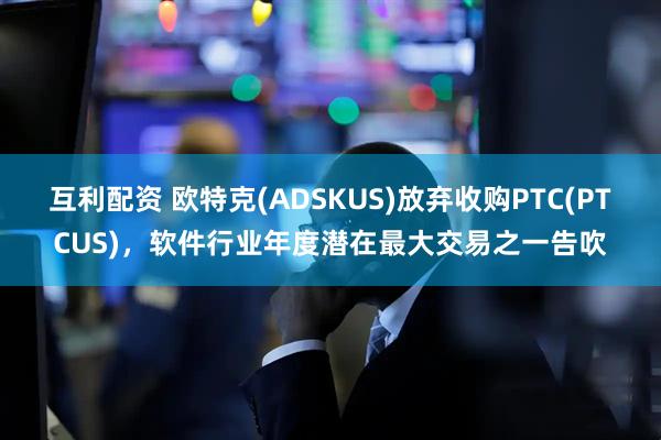 互利配资 欧特克(ADSKUS)放弃收购PTC(PTCUS)，软件行业年度潜在最大交易之一告吹