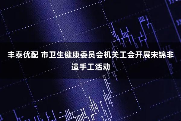 丰泰优配 市卫生健康委员会机关工会开展宋锦非遗手工活动