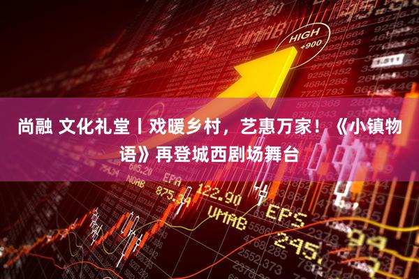 尚融 文化礼堂丨戏暖乡村，艺惠万家！《小镇物语》再登城西剧场舞台