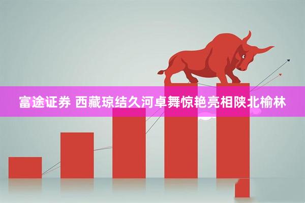 富途证券 西藏琼结久河卓舞惊艳亮相陕北榆林